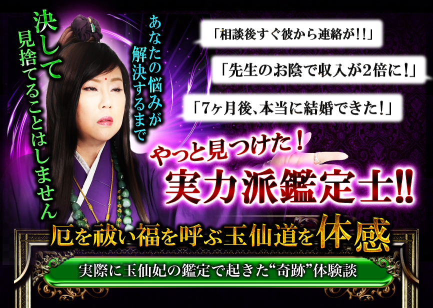 あなたの悩みが解決するまで決して見捨てることはしません　「相談後すぐに彼から連絡が!!」「先生のおかげで収入が2倍に」「7ヶ月後、本当に結婚できた」　やっと見つけた！実力派鑑定士！　厄を祓い福を呼ぶ玉仙道を体感　実際に玉仙妃の鑑定で起きた“奇跡”体験談