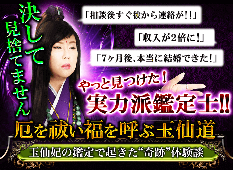 決して見捨てません　「相談後すぐに彼から連絡が!!」「先生のおかげで収入が2倍に」「7ヶ月後、本当に結婚できた」　やっと見つけた！実力派鑑定士！　厄を祓い福を呼ぶ玉仙道　玉仙妃の鑑定で起きた“奇跡”体験談